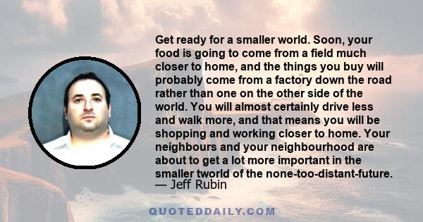 Get ready for a smaller world. Soon, your food is going to come from a field much closer to home, and the things you buy will probably come from a factory down the road rather than one on the other side of the world.