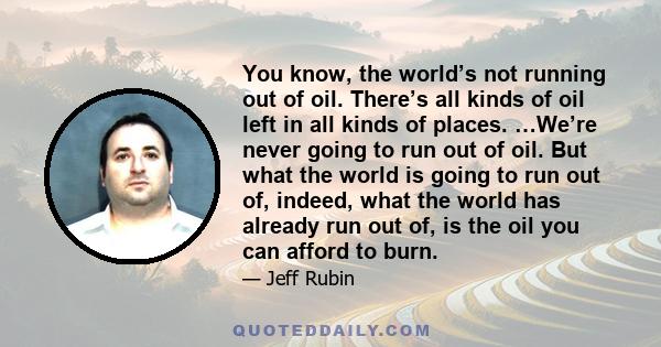 You know, the world’s not running out of oil. There’s all kinds of oil left in all kinds of places. …We’re never going to run out of oil. But what the world is going to run out of, indeed, what the world has already run 