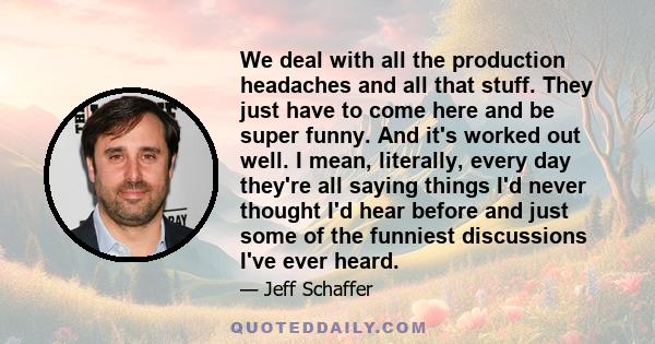 We deal with all the production headaches and all that stuff. They just have to come here and be super funny. And it's worked out well. I mean, literally, every day they're all saying things I'd never thought I'd hear