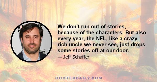 We don't run out of stories, because of the characters. But also every year, the NFL, like a crazy rich uncle we never see, just drops some stories off at our door.