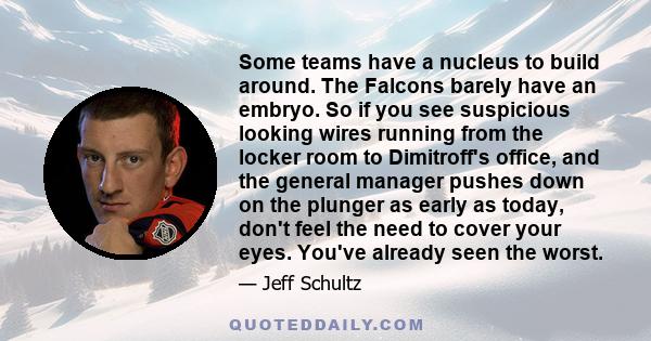 Some teams have a nucleus to build around. The Falcons barely have an embryo. So if you see suspicious looking wires running from the locker room to Dimitroff's office, and the general manager pushes down on the plunger 