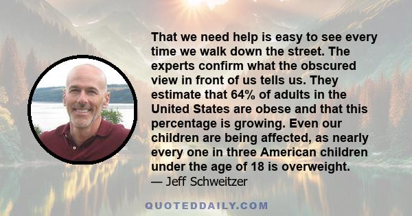 That we need help is easy to see every time we walk down the street. The experts confirm what the obscured view in front of us tells us. They estimate that 64% of adults in the United States are obese and that this