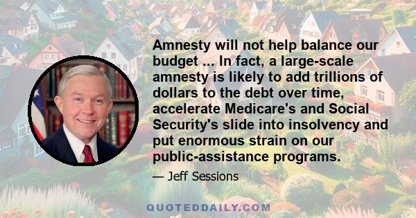 Amnesty will not help balance our budget ... In fact, a large-scale amnesty is likely to add trillions of dollars to the debt over time, accelerate Medicare's and Social Security's slide into insolvency and put enormous 