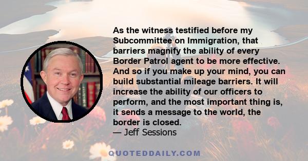 As the witness testified before my Subcommittee on Immigration, that barriers magnify the ability of every Border Patrol agent to be more effective. And so if you make up your mind, you can build substantial mileage