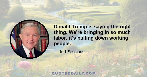 Donald Trump is saying the right thing. We're bringing in so much labor, it's pulling down working people.