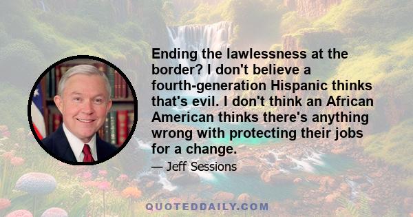 Ending the lawlessness at the border? I don't believe a fourth-generation Hispanic thinks that's evil. I don't think an African American thinks there's anything wrong with protecting their jobs for a change.