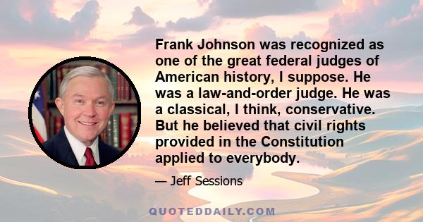 Frank Johnson was recognized as one of the great federal judges of American history, I suppose. He was a law-and-order judge. He was a classical, I think, conservative. But he believed that civil rights provided in the