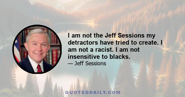 I am not the Jeff Sessions my detractors have tried to create. I am not a racist. I am not insensitive to blacks.