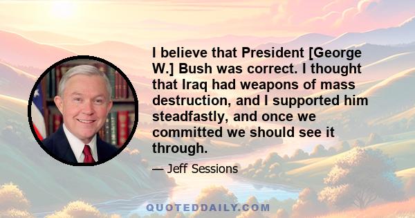 I believe that President [George W.] Bush was correct. I thought that Iraq had weapons of mass destruction, and I supported him steadfastly, and once we committed we should see it through.