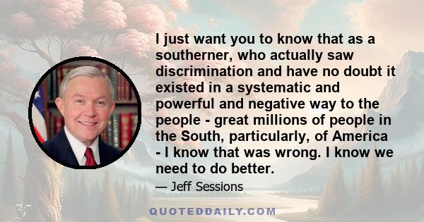 I just want you to know that as a southerner, who actually saw discrimination and have no doubt it existed in a systematic and powerful and negative way to the people - great millions of people in the South,