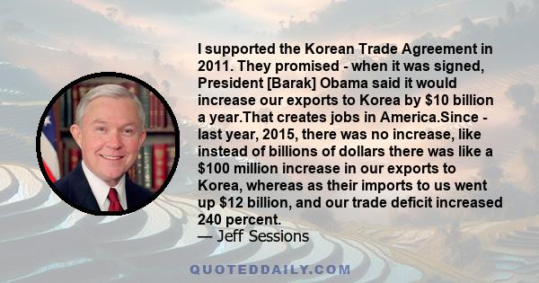 I supported the Korean Trade Agreement in 2011. They promised - when it was signed, President [Barak] Obama said it would increase our exports to Korea by $10 billion a year.That creates jobs in America.Since - last