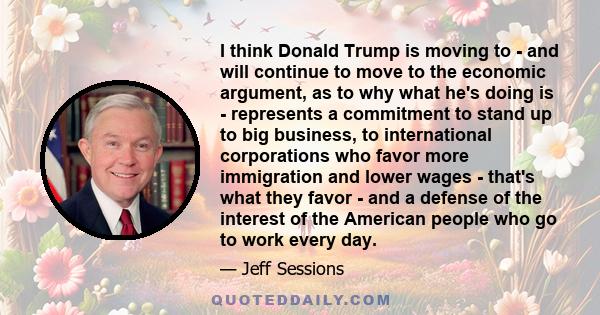 I think Donald Trump is moving to - and will continue to move to the economic argument, as to why what he's doing is - represents a commitment to stand up to big business, to international corporations who favor more