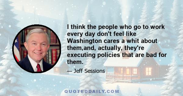 I think the people who go to work every day don't feel like Washington cares a whit about them,and, actually, they're executing policies that are bad for them.