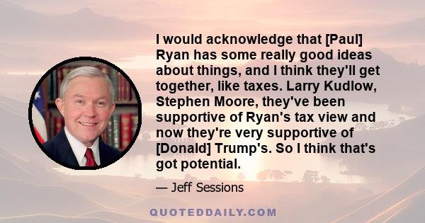 I would acknowledge that [Paul] Ryan has some really good ideas about things, and I think they'll get together, like taxes. Larry Kudlow, Stephen Moore, they've been supportive of Ryan's tax view and now they're very