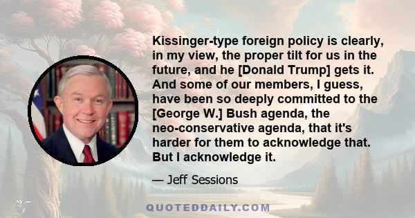 Kissinger-type foreign policy is clearly, in my view, the proper tilt for us in the future, and he [Donald Trump] gets it. And some of our members, I guess, have been so deeply committed to the [George W.] Bush agenda,