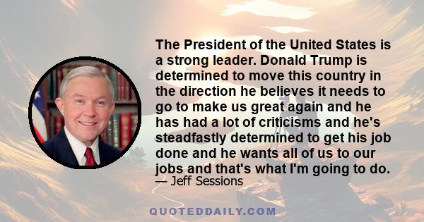 The President of the United States is a strong leader. Donald Trump is determined to move this country in the direction he believes it needs to go to make us great again and he has had a lot of criticisms and he's