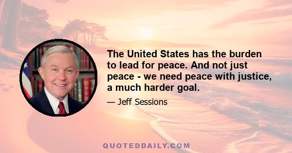 The United States has the burden to lead for peace. And not just peace - we need peace with justice, a much harder goal.