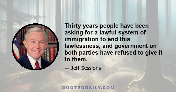 Thirty years people have been asking for a lawful system of immigration to end this lawlessness, and government on both parties have refused to give it to them.