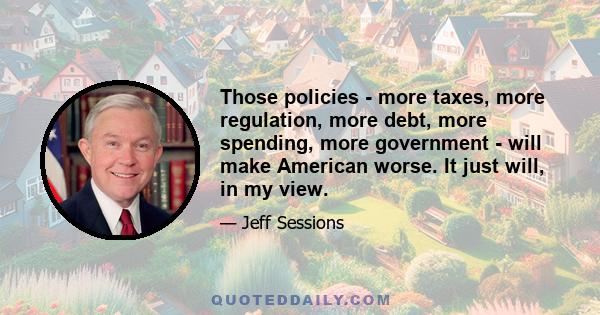 Those policies - more taxes, more regulation, more debt, more spending, more government - will make American worse. It just will, in my view.