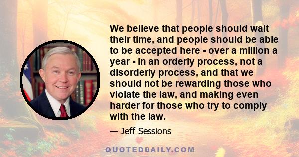 We believe that people should wait their time, and people should be able to be accepted here - over a million a year - in an orderly process, not a disorderly process, and that we should not be rewarding those who