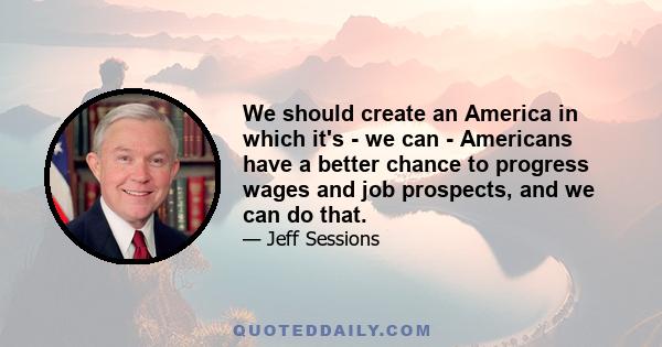 We should create an America in which it's - we can - Americans have a better chance to progress wages and job prospects, and we can do that.