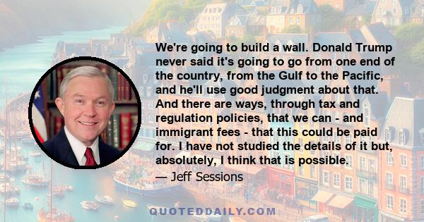 We're going to build a wall. Donald Trump never said it's going to go from one end of the country, from the Gulf to the Pacific, and he'll use good judgment about that. And there are ways, through tax and regulation