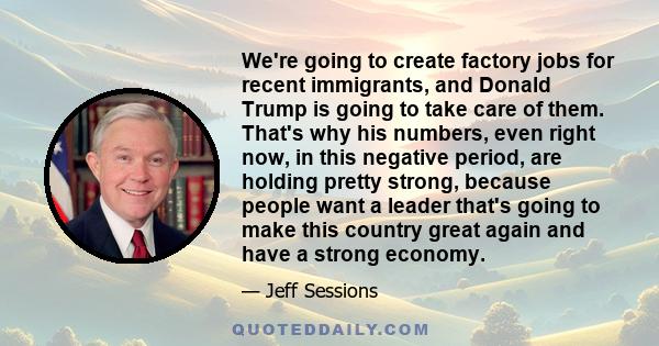 We're going to create factory jobs for recent immigrants, and Donald Trump is going to take care of them. That's why his numbers, even right now, in this negative period, are holding pretty strong, because people want a 