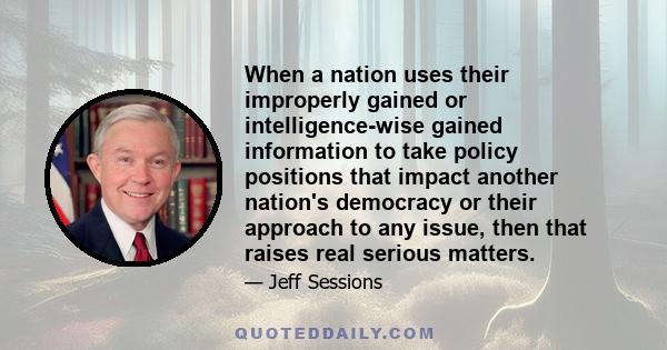 When a nation uses their improperly gained or intelligence-wise gained information to take policy positions that impact another nation's democracy or their approach to any issue, then that raises real serious matters.