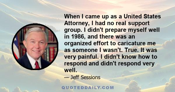 When I came up as a United States Attorney, I had no real support group. I didn't prepare myself well in 1986, and there was an organized effort to caricature me as someone I wasn't. True. It was very painful. I didn't