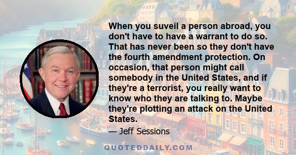 When you suveil a person abroad, you don't have to have a warrant to do so. That has never been so they don't have the fourth amendment protection. On occasion, that person might call somebody in the United States, and