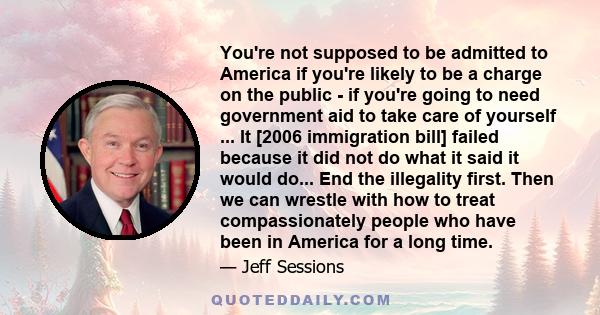 You're not supposed to be admitted to America if you're likely to be a charge on the public - if you're going to need government aid to take care of yourself ... It [2006 immigration bill] failed because it did not do