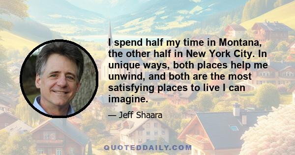 I spend half my time in Montana, the other half in New York City. In unique ways, both places help me unwind, and both are the most satisfying places to live I can imagine.