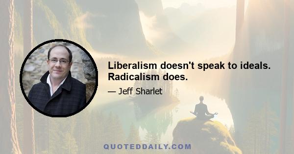 Liberalism doesn't speak to ideals. Radicalism does.