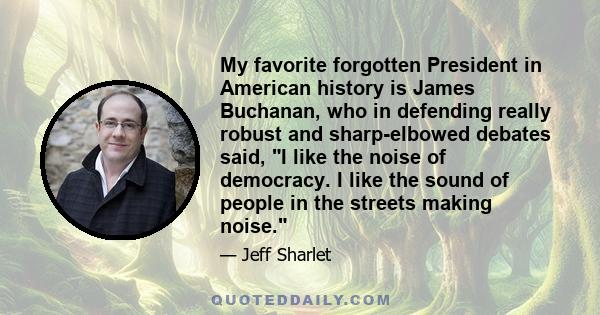 My favorite forgotten President in American history is James Buchanan, who in defending really robust and sharp-elbowed debates said, I like the noise of democracy. I like the sound of people in the streets making noise.