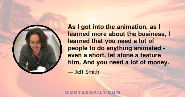 As I got into the animation, as I learned more about the business, I learned that you need a lot of people to do anything animated - even a short, let alone a feature film. And you need a lot of money.