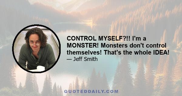 CONTROL MYSELF?!! I'm a MONSTER! Monsters don't control themselves! That's the whole IDEA!