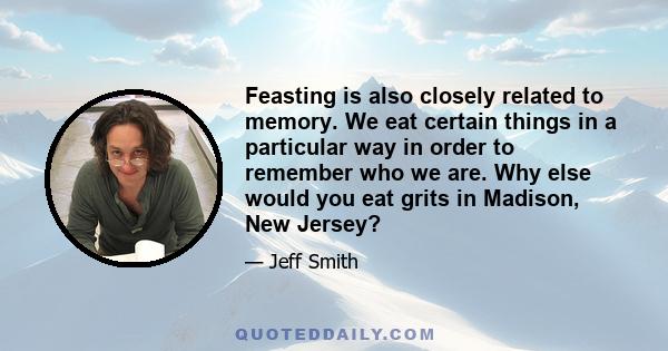 Feasting is also closely related to memory. We eat certain things in a particular way in order to remember who we are. Why else would you eat grits in Madison, New Jersey?