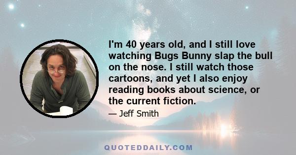 I'm 40 years old, and I still love watching Bugs Bunny slap the bull on the nose. I still watch those cartoons, and yet I also enjoy reading books about science, or the current fiction.