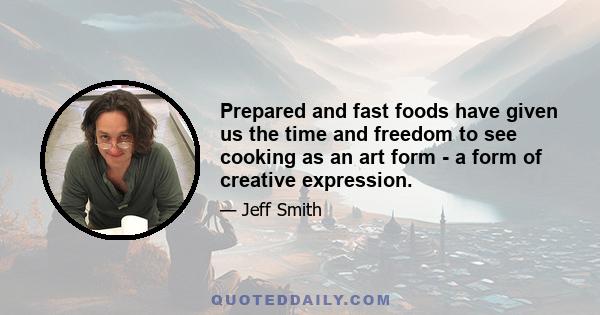 Prepared and fast foods have given us the time and freedom to see cooking as an art form - a form of creative expression.