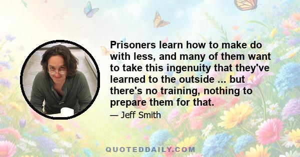 Prisoners learn how to make do with less, and many of them want to take this ingenuity that they've learned to the outside ... but there's no training, nothing to prepare them for that.