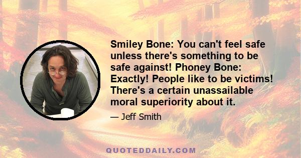 Smiley Bone: You can't feel safe unless there's something to be safe against! Phoney Bone: Exactly! People like to be victims! There's a certain unassailable moral superiority about it.