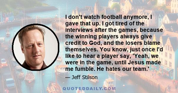 I don't watch football anymore, I gave that up. I got tired of the interviews after the games, because the winning players always give credit to God, and the losers blame themselves. You know, just once I'd like to hear 