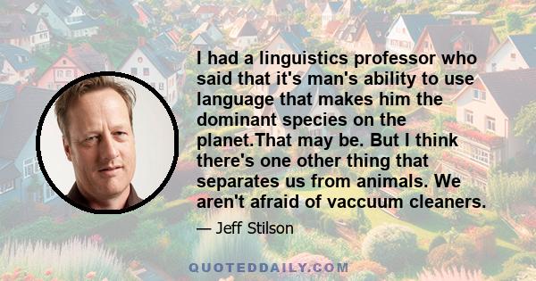 I had a linguistics professor who said that it's man's ability to use language that makes him the dominant species on the planet.That may be. But I think there's one other thing that separates us from animals. We aren't 