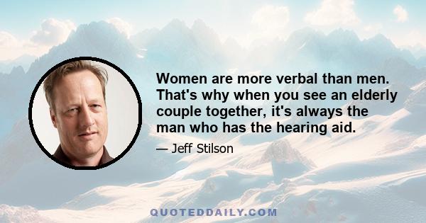 Women are more verbal than men. That's why when you see an elderly couple together, it's always the man who has the hearing aid.