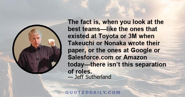 The fact is, when you look at the best teams—like the ones that existed at Toyota or 3M when Takeuchi or Nonaka wrote their paper, or the ones at Google or Salesforce.com or Amazon today—there isn’t this separation of