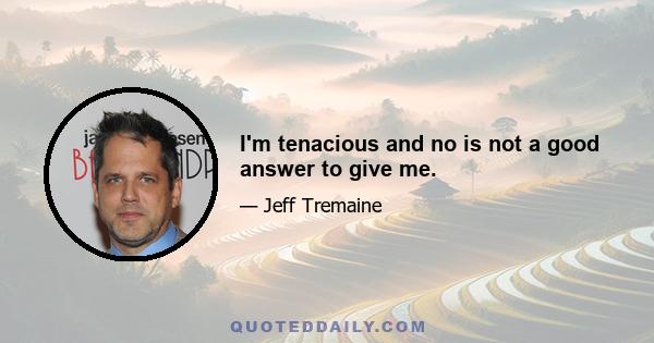 I'm tenacious and no is not a good answer to give me.