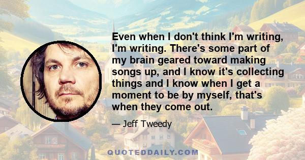 Even when I don't think I'm writing, I'm writing. There's some part of my brain geared toward making songs up, and I know it's collecting things and I know when I get a moment to be by myself, that's when they come out.