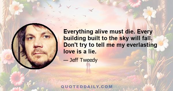 Everything alive must die. Every building built to the sky will fall. Don't try to tell me my everlasting love is a lie.