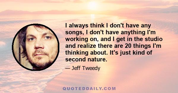 I always think I don't have any songs, I don't have anything I'm working on, and I get in the studio and realize there are 20 things I'm thinking about. It's just kind of second nature.