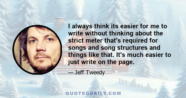 I always think its easier for me to write without thinking about the strict meter that's required for songs and song structures and things like that. It's much easier to just write on the page.